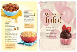 água na boca




                                                                                                                               Fotos: Sheila Oliveira • Objetos: Divino espaço (bowl de poá), Roupa de Mesa (guardanapo amarelo), Fucsia Casa (guardanapo de poá).
                                                                                 Abóbora-cadabra
                                                                              Rendimento: 5 porções




                                                                                                                                                                                                                                                                                                                                     Que bolinho
                                                                              INgrEdIENtES
                                                                              2 colheres (sopa) de manteiga
                                                                              500g de abóbora descascada e picada
                                                                              500g de batata descascada e picada




                                                                                                                                                                                                                                                                                                                                      fofo!
                                                                              meia colher (sopa) de Fondor Maggi®
                                                                              Modo dE PrEParar
                                                                              Em uma panela, aqueça a manteiga e
                                                                              junte a abóbora. Abaixe o fogo e cozinhe
                                                                              até desmanchar. Em outra panela,

               Almôndega
                                                                              cozinhe a batata em água até ficar
                                                                              macia, escorra e passe pelo espremedor

               boa de bola                                                    de batatas. Misture com a abóbora e com
                                                                              o Fondor Maggi. Sirva a seguir.
            Rendimento: 6 porções
                                                          co              a
                                                                      s




                                                               m fi b r
            INgrEdIENtES
            almôndegas
                                                                                    Faz Bem Saber
            meio quilo de carne moída
                                                                                 A abóbora é um ingrediente muito ver-
            meia cebola pequena ralada
                                                                                 sátil, utilizada em receitas doces e salga-
            1 xícara (chá) de Nestlé® Aveia em Flocos
                                                                                 das. É um alimento rico em vitamina A,
            1 tablete de Caldo Maggi® de Picanha
            Molho
                                                                                 com poucas calorias e de fácil digestão.
                                                                                                                                                                                                                                                                                                                                       Os cupcakes, bolos
            meia colher (sopa) de óleo
            meia cebola pequena ralada                                                                                                                                                                                                                                                                                                 do tamanho de uma
            1 caixa de polpa de tomate (520g)
            1 colher (chá) de sal                                                                                                                                                                                                                                                                                                      xícara de chá (daí
            1 colher (chá) de açúcar
                                                                                                                                                                                                                                                                                                                                       o nome, em inglês),
            Modo dE PrEParar
            Almôndegas – Em uma tigela, misture bem a                                                                                                                                                                                                                                                                                  viraram febre e ganham
            carne moída com a cebola, a Aveia e o Caldo
            Maggi dissolvido em meia xícara (chá) de água                                                                                                                                                                                                                                                                              espaço, sobretudo como
            fervente, até ficar homogêneo. Molde as mini-
            almôndegas e reserve.                                                                                                                                                                                                                                                                                                      lembrancinha de festa
            Molho – Em uma panela, aqueça o óleo e
            refogue a cebola. Junte a polpa de tomate, uma
            xícara (chá) de água fervente, o sal e o açúcar.
            Junte as almôndegas e cozinhe por cerca de                                                                                                                                                                                                               Foto: Sheila Oliveira • Objetos: Rica Festa (balões).
            15 minutos. Sirva.
            dICa – Se desejar, acrescente uma colher (chá)
             de orégano ao molho de tomate.


               Faz Bem Saber
               As proteínas encontradas nas carnes
               são muito importantes para o cresci-
               mento e o desenvolvimento de crianças
               e adolescentes. Além disso, a carne ver-
               melha contém alto teor de ferro.



14   Nestlé com você   setembro 2009                                                                                                                                                                                                                                                                                                                            s e t e m b r o 2 0 0 9 N e s t llé c o m v o c ê
                                                                                                                                                                                                                                                                                                                                                                      março 2009 Nest é com você                    15
 