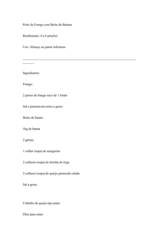 Peito de Frango com Bolas de Batatas


Rendimento: 4 a 6 porções


Uso: Almoço ou jantar informais


______________________________________________________________________
_______


Ingredientes:


Frango:


2 peitos de frango suco de 1 limão


Sal e pimenta-do-reino a gosto


Bolas de batata:


1kg de batata


2 gemas


1 colher (sopa) de margarina


2 colheres (sopa) de farinha de trigo


2 colheres (sopa) de queijo parmesão ralado


Sal a gosto




Cubinho de queijo tipo prato


Óleo para untar
 