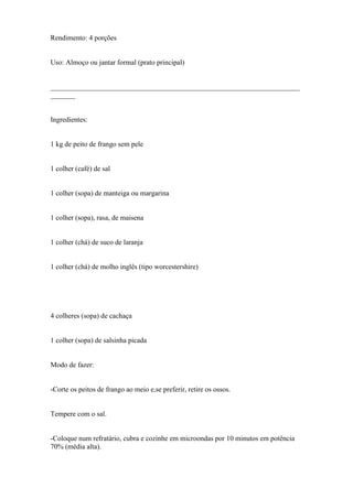 Rendimento: 4 porções


Uso: Almoço ou jantar formal (prato principal)


______________________________________________________________________
_______


Ingredientes:


1 kg de peito de frango sem pele


1 colher (café) de sal


1 colher (sopa) de manteiga ou margarina


1 colher (sopa), rasa, de maisena


1 colher (chá) de suco de laranja


1 colher (chá) de molho inglês (tipo worcestershire)




4 colheres (sopa) de cachaça


1 colher (sopa) de salsinha picada


Modo de fazer:


-Corte os peitos de frango ao meio e,se preferir, retire os ossos.


Tempere com o sal.


-Coloque num refratário, cubra e cozinhe em microondas por 10 minutos em potência
70% (média alta).
 