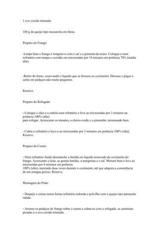 1 ovo cozido triturado


100 g de queijo tipo mussarela em fatias.


Preparo do Frango


-Limpe bem o frango e tempere-o com o sal e a pimenta-do-reino. Coloque-o num
refratário com tampa e cozinhe em microondas por 18 minutos em potência 70% (média
alta).



-Retire do forno, reservando o líquido que se formou no cozimento. Desosse e pique a
carne em pedaços não muito pequenos.


Reserve.


Preparo do Refogado


- Coloque o óleo e a cebola num refratário e leve ao microondas por 3 minutos na
potência 100% (alta)
para refogar. Acrescente os tomates, o cheiro-verde e o pimentão, misturando bem.


- Cubra o refratário e leve-o ao microondas por 3 minutos em potência 100% (alta).
Reserve.


Preparo do Creme


- Num refratário fundo desmanche a farinha no líquido reservado do cozimento do
frango. Acrescente o leite, as gemas batidas, a margarina e o sal. Misture bem e leve ao
microondas por 4 minutos em potência
100% (alta), mexendo duas vezes durante o cozimento, até que adquira a consistência
de um mingau grosso. Reserve.


Montagem do Prato


- Despeje o creme numa forma refratária redonda e polvilhe com o queijo tipo parmesão
ralado.


- Arrume os pedaços de frango sobre o creme e cubra-os com o refogado, as azeitonas
picadas e o ovo cozido triturado.
 