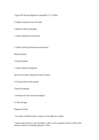 1 kg de filé fino de linguado ou pescada (11 a 12 filés)


2 colheres (sopa) de suco de limão


2 dentes de alhos amassados


1 colher (sobremesa) rasa de sal




1 colher (café) de pimenta-do-reino branca


Purê de batatas:


1/2 kg de batatas


1 colher (sopa) de margarina


Sal, noz moscada e pimenta-do-reino a gosto


1/2 xícara (chá) de leite quente


Creme de aspargos:


1 envelope de sopa-creme de aspargos


1/2 litro de água


Preparo do Peixe


- Lave bem os filés de peixe e seque-os com papel de cozinha.


- Numa tigela misture o suco de limão, o alho, o sal e a pimenta. Passe os filés nesta
mistura e deixe-os tomando gosto por 1 hora.
 