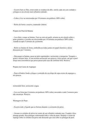 - Escorra bem os filés, removendo os resíduos do alho. enrole cada um com cuidado e
coloque-os em círculo num refratário redondo.


- Cubra e leve ao microondas por 10 minutos em potência 100% (alta).


- Retire do forno e reserve, mantendo coberto.


Preparo do Purê de Batatas


- Lave bem e seque as batatas. Fure-as com um garfo, arrume-as em círculo sobre o
prato giratório e cozinhe em microondas por 10 minutos em potência 100% (alta),
virando-as após 5 minutos de cozimento.


- Retire as batatas do forno, embrulhe-as todas juntas em papel alumínio e deixe
descansar por 5 minutos.


- Descasque as batatas, passe-as pelo espremedor e acrescente a margarina. Tempere a
gosto e misture bem. A esta mistura acrescente aos poucos o leite quente, até que o purê
atinja uma consistência que possa passar pelo saco de confeitar bolo. Reserve.


Preparo do Creme de Aspargos


- Num refratário fundo coloque o conteúdo do envelope da sopa-creme de aspargos e,
aos poucos




misturando bem, acrescente a água.


- Leve ao forno por 6 minutos em potência 100% (alta), mexendo a cada 2 minutos para
não encaroçar. Reserve.


Montagem do Prato


- Escorra todo o líquido que se formou durante o cozimento do peixe.


- Arrume os rolinhos de peixe no centro de um refratário redondo raso. Usando o bico
pitanga grande, faça pitangas contornando toda a volta do prato. Despeje o creme de
aspargo sobre os rolinhos de peixe não deixando que caia sobre as pitangas de purê.
 