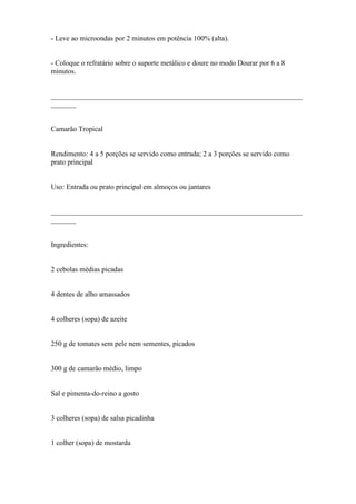 - Leve ao microondas por 2 minutos em potência 100% (alta).


- Coloque o refratário sobre o suporte metálico e doure no modo Dourar por 6 a 8
minutos.


______________________________________________________________________
_______


Camarão Tropical


Rendimento: 4 a 5 porções se servido como entrada; 2 a 3 porções se servido como
prato principal


Uso: Entrada ou prato principal em almoços ou jantares


______________________________________________________________________
_______


Ingredientes:


2 cebolas médias picadas


4 dentes de alho amassados


4 colheres (sopa) de azeite


250 g de tomates sem pele nem sementes, picados


300 g de camarão médio, limpo


Sal e pimenta-do-reino a gosto


3 colheres (sopa) de salsa picadinha


1 colher (sopa) de mostarda
 