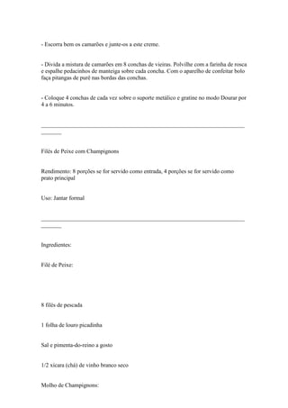 - Escorra bem os camarões e junte-os a este creme.


- Divida a mistura de camarões em 8 conchas de vieiras. Polvilhe com a farinha de rosca
e espalhe pedacinhos de manteiga sobre cada concha. Com o aparelho de confeitar bolo
faça pitangas de purê nas bordas das conchas.


- Coloque 4 conchas de cada vez sobre o suporte metálico e gratine no modo Dourar por
4 a 6 minutos.


______________________________________________________________________
_______


Filés de Peixe com Champignons


Rendimento: 8 porções se for servido como entrada, 4 porções se for servido como
prato principal


Uso: Jantar formal


______________________________________________________________________
_______


Ingredientes:


Filé de Peixe:




8 filés de pescada


1 folha de louro picadinha


Sal e pimenta-do-reino a gosto


1/2 xícara (chá) de vinho branco seco


Molho de Champignons:
 