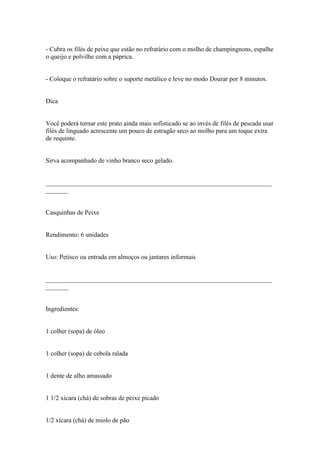 - Cubra os filés de peixe que estão no refratário com o molho de champingnons, espalhe
o queijo e polvilhe com a páprica.


- Coloque o refratário sobre o suporte metálico e leve no modo Dourar por 8 minutos.


Dica


Você poderá tornar este prato ainda mais sofisticado se ao invés de filés de pescada usar
filés de linguado acrescente um pouco de estragão seco ao molho para um toque extra
de requinte.


Sirva acompanhado de vinho branco seco gelado.


______________________________________________________________________
_______


Casquinhas de Peixe


Rendimento: 6 unidades


Uso: Petisco ou entrada em almoços ou jantares informais


______________________________________________________________________
_______


Ingredientes:


1 colher (sopa) de óleo


1 colher (sopa) de cebola ralada


1 dente de alho amassado


1 1/2 xícara (chá) de sobras de peixe picado


1/2 xícara (chá) de miolo de pão
 