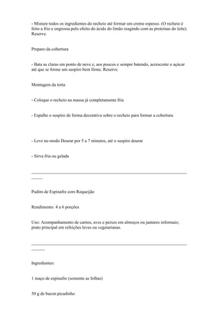 - Misture todos os ingredientes do recheio até formar um creme espesso. (O recheio é
feito a frio e engrossa pelo efeito do ácido do limão reagindo com as proteínas do leite).
Reserve.


Preparo da cobertura


- Bata as claras em ponto de neve e, aos poucos e sempre batendo, acrescente o açúcar
até que se forme um suspiro bem firme. Reserve.


Montagem da torta


- Coloque o recheio na massa já completamente fria


- Espalhe o suspiro de forma decorativa sobre o recheio para formar a cobertura




- Leve no modo Dourar por 5 a 7 minutos, até o suspiro dourar


- Sirva fria ou gelada


______________________________________________________________________
_____


Pudim de Espinafre com Requeijão


Rendimento: 4 a 6 porções


Uso: Acompanhamento de carnes, aves e peixes em almoços ou jantares informais;
prato principal em refeições leves ou vegetarianas.


______________________________________________________________________
______


Ingredientes:


1 maço de espinafre (somente as folhas)


50 g de bacon picadinho
 