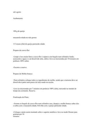 sal a gosto


Acabamento:




100 g de queijo


mussarela ralada no ralo grosso


1/2 xícara (chá) de queijo parmesão ralado


Preparo da couve-flor:


-Limpe e lave muito bem a couve-flor e separe-a em buquês num refratário fundo,
acrescente a água e o sal dissolvido nela, cubra e leve ao microondas por 10 minutos em
potência 100% (alta).


-Escorra e reserve.


Preparo do Molho branco:


-Num refratário coloque todos os ingredientes do molho, sendo que a maisena deve ser
dissolvida à parte num pouco do leite usado na receita.


-Leve ao microondas por 7 minutos em potência 100% (alta), mexendo na metade do
tempo de cozimento. Reserve.


Finalização do Prato:


-Arrume os buquês de couve-flor num refratário raso, despeje o molho branco sobre eles
e cubra com o mussarela ralada. Polvilhe com o queijo parmesão ralado.


-Coloque o prato assim montado sobre o suporte metálico e leve no modo Dourar para
gratinar por 10
minutos.
 