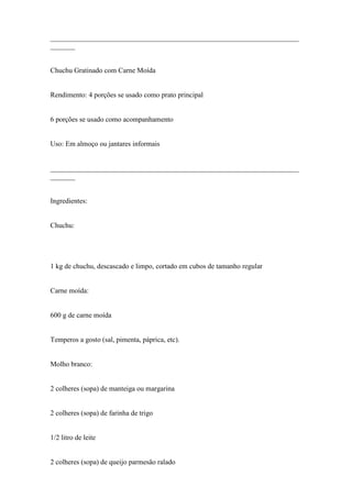 ______________________________________________________________________
_______


Chuchu Gratinado com Carne Moída


Rendimento: 4 porções se usado como prato principal


6 porções se usado como acompanhamento


Uso: Em almoço ou jantares informais


______________________________________________________________________
_______


Ingredientes:


Chuchu:




1 kg de chuchu, descascado e limpo, cortado em cubos de tamanho regular


Carne moída:


600 g de carne moída


Temperos a gosto (sal, pimenta, páprica, etc).


Molho branco:


2 colheres (sopa) de manteiga ou margarina


2 colheres (sopa) de farinha de trigo


1/2 litro de leite


2 colheres (sopa) de queijo parmesão ralado
 