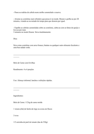 - Passe as rodelas de cebola neste molho caramelado e reserve.


- Arrume as costeletas num refratário que possa ir no modo. Dourar e grelhe-as por 20
minutos, virando-as na metade do tempo para que dourem por igual.


- Espalhe as cebolas carameladas sobre as costeletas, cubra-as com as fatias de queijo e
leve-as por mais
5 minutos no modo Dourar. Sirva imediatamente.


Dica


Sirva estas costeletas com arroz branco, batatas ou qualquer outro alimento feculento e
uma boa salada verde.


______________________________________________________________________
______


Bolo de Carne com Ervilhas


Rendimento: 4 a 6 porções




Uso: Almoço informal, lanches e refeições rápidas.


______________________________________________________________________
______


Ingredientes:


Bolo de Carne: 1/2 kg de carne moída


1 xícara (chá) de farelo de trigo ou aveia em flocos


3 ovos


1/2 caixinha de purê de tomate (das de 530g)
 