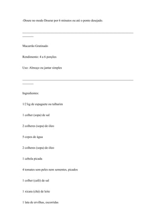 -Doure no modo Dourar por 6 minutos ou até o ponto desejado.


______________________________________________________________________
_______


Macarrão Gratinado


Rendimento: 4 a 6 porções


Uso: Almoço ou jantar simples


______________________________________________________________________
_______


Ingredientes:


1/2 kg de espaguete ou talharim


1 colher (sopa) de sal


2 colheres (sopa) de óleo


5 copos de água


2 colheres (sopa) de óleo


1 cebola picada


4 tomates sem peles nem sementes, picados


1 colher (café) de sal


1 xícara (chá) de leite


1 lata de ervilhas, escorridas
 