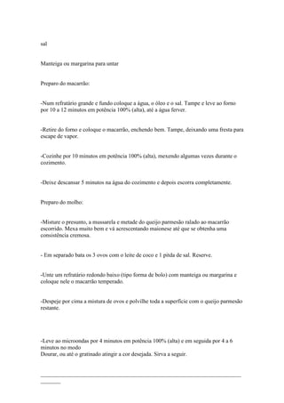 sal


Manteiga ou margarina para untar


Preparo do macarrão:


-Num refratário grande e fundo coloque a água, o óleo e o sal. Tampe e leve ao forno
por 10 a 12 minutos em potência 100% (alta), até a água ferver.


-Retire do forno e coloque o macarrão, enchendo bem. Tampe, deixando uma fresta para
escape de vapor.


-Cozinhe por 10 minutos em potência 100% (alta), mexendo algumas vezes durante o
cozimento.


-Deixe descansar 5 minutos na água do cozimento e depois escorra completamente.


Preparo do molho:


-Misture o presunto, a mussarela e metade do queijo parmesão ralado ao macarrão
escorrido. Mexa muito bem e vá acrescentando maionese até que se obtenha uma
consistência cremosa.


- Em separado bata os 3 ovos com o leite de coco e 1 pitda de sal. Reserve.


-Unte um refratário redondo baixo (tipo forma de bolo) com manteiga ou margarina e
coloque nele o macarrão temperado.


-Despeje por cima a mistura de ovos e polvilhe toda a superfície com o queijo parmesão
restante.




-Leve ao microondas por 4 minutos em potência 100% (alta) e em seguida por 4 a 6
minutos no modo
Dourar, ou até o gratinado atingir a cor desejada. Sirva a seguir.


______________________________________________________________________
_______
 