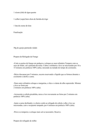 1 xícara (chá) de água quente


1 colher (sopa) bem cheia de farinha de trigo


1 lata de creme de leite


Finalização:




50g de queijo parmesão ralado



Preparo do Refogado de Frango


-Corte os peitos de frango em pedaços e coloque-os num refratário.Tempere com os
suco de limão, sal e pimenta-do-reino. Cubra o refrátario e leve ao microondas por 10 a
15 minutos em potência 100% (alta), mexendo na metade do tempo de cozimento.


-Deixe descansar por 5 minutos, escorra reservando o líquido que se formou durante o
cozimento e desfie a carne.


-Num outro refratário coloque a margarina, o óleo e o dente de alho espremido. Misture
e leve ao forno por
2 minutos em potência 100% (alta).


-Acrescente a cebola picadinha, mexa e leve novamente ao forno por 2 minutos em
potência 100% (alta).


-Junte a carne desfiando e o cheiro-verde ao refogado de cebola e alho e leve ao
microondas, com o recipiente tampado, por 4 minutos em potência 100% (alta).


-Prove os temperos e coloque mais sal se necessário. Reserve.



Preparo do refogado de milho
 
