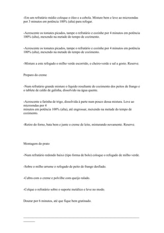 -Em um refratário médio coloque o óleo e a cebola. Misture bem e leve ao microondas
por 3 minutos em potência 100% (alta) para refogar.


-Acrescente os tomates picados, tampe o refratário e cozinhe por 4 minutos em potência
100% (alta), mexendo na metade do tempo de cozimento.


-Acrescente os tomates picados, tampe o refratário e cozinhe por 4 minutos em potência
100% (alta), mexendo na metade do tempo de cozimento.


-Misture a este refogado o milho verde escorrido, o cheiro-verde e sal a gosto. Reserve.


Preparo do creme


-Num refratário grande misture o líquido resultante do cozimento dos peitos de frango e
o tablete de caldo de galinha, dissolvido na água quente.


-Acrescente a farinha de trigo, dissolvida à parte num pouco dessa mistura. Leve ao
microondas por 4
minutos em potência 100% (alta), até engrossar, mexendo na metade do tempo de
cozimento.


-Retire do forno, bata bem e junte o creme de leite, misturando novamente. Reserve.




Montagem do prato


-Num refratário redondo baixo (tipo forma de bolo) coloque o refogado de milho verde.


-Sobre o milho arrume o refogado de peito de frango desfiado.


-Cubra com o creme e polvilhe com queijo ralado.


-Colque o refratário sobre o suporte metálico e leve no modo.


Dourar por 6 minutos, até que fique bem gratinado.



______________________________________________________________________
_______
 