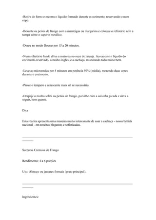-Retire do forno e escorra o líquido formado durante o cozimento, reservando-o num
copo.


-Besunte os peitos de frango com a manteigas ou margarina e coloque o refratário sem a
tampa sobre o suporte metálico.


-Doure no modo Dourar por 15 a 20 minutos.


-Num refratário fundo dilua a maisena no suco de laranja. Acrescente o líquido do
cozimento reservado, o molho inglês, e a cachaça, misturando tudo muito bem.


-Leve ao microondas por 4 minutos em potência 50% (média), mexendo duas vezes
durante o cozimento.


-Prove o tempero e acrescente mais sal se necessário.


-Despeje o molho sobre os peitos de frango, polvilhe com a salsinha picada e sirva a
seguir, bem quente.


Dica


Esta receita apresenta uma maneira muito interessante de usar a cachaça - nossa bebida
nacional - em receitas elegantes e sofisticadas.


______________________________________________________________________
_______


Surpresa Cremosa de Frango


Rendimento: 4 a 6 porções


Uso: Almoço ou jantares formais (prato principal).


______________________________________________________________________
_______


Ingredientes:
 