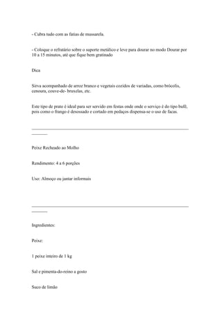 - Cubra tudo com as fatias de mussarela.


- Coloque o refratário sobre o suporte metálico e leve para dourar no modo Dourar por
10 a 15 minutos, até que fique bem gratinado


Dica


Sirva acompanhado de arroz branco e vegetais cozidos de variadas, como brócolis,
cenoura, couve-de- bruxelas, etc.


Este tipo de prato é ideal para ser servido em festas onde onde o serviço é do tipo bufê,
pois como o frango é desossado e cortado em pedaços dispensa-se o uso de facas.


______________________________________________________________________
_______


Peixe Recheado ao Molho


Rendimento: 4 a 6 porções


Uso: Almoço ou jantar informais




______________________________________________________________________
_______


Ingredientes:


Peixe:


1 peixe inteiro de 1 kg


Sal e pimenta-do-reino a gosto


Suco de limão
 