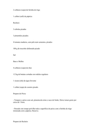 2 colheres (sopa) de farinha de trigo


1 colher (café) de páprica


Recheio:


3 cebolas picadas


3 pimentões picados


4 tomates maduros, sem pele nem sementes, picados


100 g de toucinho defumado picado


Sal


Base e Molho:


4 colheres (sopa) de óleo


1/2 kg de batatas cortadas em rodelas regulares


1 xícara (chá) de água fervente


1 colher (sopa) de coentro picado.


Preparo do Peixe


- Tempere o peixe com sal, pimenta-do-reino e suco de limão. Deixe tomar gosto por
cerca de 1 hora.


- Passado este tempo polvilhe toda a superfície do peixe com a farinha de trigo
misturada com a páprica. Reserve.




Preparo do Recheio
 
