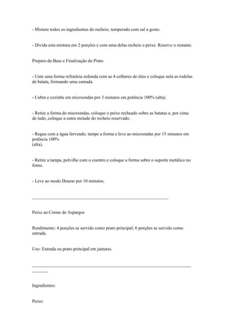 - Misture todos os ingredientes do recheio, temperado com sal a gosto.


- Divida esta mistura em 2 porções e com uma delas recheie o peixe. Reserve o restante.


Preparo da Base e Finalização do Prato


- Unte uma forma refratária redonda com as 4 colheres de óleo e coloque nela as rodelas
de batata, formando uma camada.


- Cubra e cozinhe em microondas por 3 minutos em potência 100% (alta).


- Retire a forma do microondas, coloque o peixe recheado sobre as batatas e, por cima
de tudo, coloque a outra metade do recheio reservado.


- Regue com a água fervendo, tampe a forma e leve ao microondas por 15 minutos em
potência 100%
(alta).


- Retire a tampa, polvilhe com o coentro e coloque a forma sobre o suporte metálico no
forno.


- Leve ao modo Dourar por 10 minutos.


____________________________________________________________


Peixe ao Creme de Aspargos


Rendimento: 4 porções se servido como prato principal; 6 porções se servido como
entrada.


Uso: Entrada ou prato principal em jantares.


______________________________________________________________________
_______


Ingredientes:


Peixe:
 