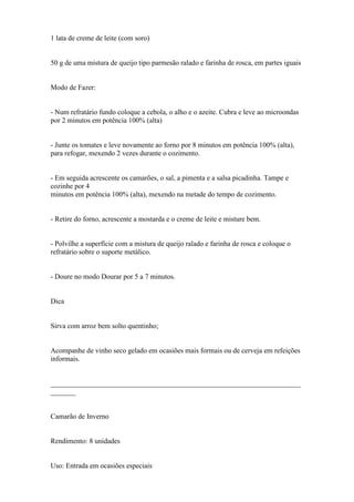 1 lata de creme de leite (com soro)


50 g de uma mistura de queijo tipo parmesão ralado e farinha de rosca, em partes iguais


Modo de Fazer:


- Num refratário fundo coloque a cebola, o alho e o azeite. Cubra e leve ao microondas
por 2 minutos em potência 100% (alta)


- Junte os tomates e leve novamente ao forno por 8 minutos em potência 100% (alta),
para refogar, mexendo 2 vezes durante o cozimento.


- Em seguida acrescente os camarões, o sal, a pimenta e a salsa picadinha. Tampe e
cozinhe por 4
minutos em potência 100% (alta), mexendo na metade do tempo de cozimento.


- Retire do forno, acrescente a mostarda e o creme de leite e misture bem.


- Polvilhe a superfície com a mistura de queijo ralado e farinha de rosca e coloque o
refratário sobre o suporte metálico.


- Doure no modo Dourar por 5 a 7 minutos.


Dica


Sirva com arroz bem solto quentinho;


Acompanhe de vinho seco gelado em ocasiões mais formais ou de cerveja em refeições
informais.


______________________________________________________________________
_______


Camarão de Inverno


Rendimento: 8 unidades


Uso: Entrada em ocasiões especiais
 