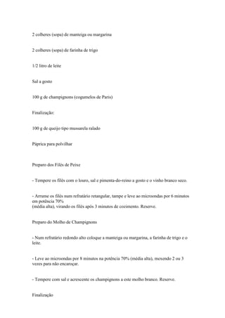 2 colheres (sopa) de manteiga ou margarina


2 colheres (sopa) de farinha de trigo


1/2 litro de leite


Sal a gosto


100 g de champignons (cogumelos de Paris)


Finalização:


100 g de queijo tipo mussarela ralado


Páprica para polvilhar



Preparo dos Filés de Peixe


- Tempere os filés com o louro, sal e pimenta-do-reino a gosto e o vinho branco seco.


- Arrume os filés num refratário retangular, tampe e leve ao microondas por 6 minutos
em potência 70%
(média alta), virando os filés após 3 minutos de cozimento. Reserve.


Preparo do Molho de Champignons


- Num refratário redondo alto coloque a manteiga ou margarina, a farinha de trigo e o
leite.


- Leve ao microondas por 8 minutos na potência 70% (média alta), mexendo 2 ou 3
vezes para não encaroçar.


- Tempere com sal e acrescente os champignons a este molho branco. Reserve.


Finalização
 