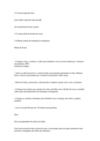 2/3 xícara (sopa) de leite


uma colher (sopa) de salsa picada


sal e pimenta-do-reino a gosto


1/2 xícara (chá) de farinha de rosca


2 colheres (sopa) de manteiga ou margarina


Modo de Fazer:




- Coloque o óleo, a cebola e o alho num refratário e leve ao microondas por 3 minutos
em potência 100%
(alta) para refogar.


- Junte as sobras de peixe e o miolo de pão, previamente amolecido no leite. Misture
bem e volte ao microondas por 2 minutos em potência 100% (alta).


- Retire do forno, acrescente a salsa picada e tempere a gosto com o sal e a pimenta.


- Coloque esta mistura em conchas de vieira, polvilhe com a farinha de rosca e espalhe
sobre cada uma pedacinhos de manteiga ou margarina.


- Coloque as conchas recheadas num refratário raso e coloque este sobre o suporte
metálico.


- Leve ao modo Dourar por 10 minutos para gratinar.


Dica


Sirva acompanhado de fatias de limão;


Esta receita mostra como é possível usar o microondas para um aproveitamento mais
racional e inteligente de sobras de alimentos.
 