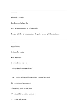 ______________________________________________________________________
_______


Pimentão Gratinado


Rendimento: 4 a 6 porções


Uso: Acompanhamento de carnes assadas


brunch, refeições leves ou como um dos pratos de uma refeição vegetariana


______________________________________________________________________
_______


Ingredientes:


3 pimentões grandes


Óleo para untar


3 dentes de alho picados


2 colheres (sopa) de salsa picada




2 ou 3 tomates, sem peles nem sementes, cortados em cubos


Sal e pimenta-do-reino a gosto


100 g de queijo parmesão ralado


1/2 xícara (chá) de farinha de rosca


1/2 xícara (chá) de óleo
 