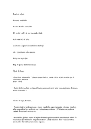 1 cebola ralada


1 tomate picadinho


1 dente de alho amassado


1/2 colher (café) de noz-moscada ralada


1 xícara (chá) de leite


2 colheres (sopa) rasas de farinha de trigo


sal e pimenta-do-reino a gosto


1 copo de requeijão


50 g de queijo parmesão ralado


Modo de fazer:


- Lave bem o espinafre. Coloque num refratário, tampe e leve ao microondas por 5
minutos na potência
100% (alta).


- Retire do forno, bata no liquidificador juntamente com leite, o sal, a pimenta-do-reino,
a noz-moscada e a




farinha de trigo. Reserve.


- Num refratário fundo coloque o bacon picadinho, a cebola ralada, o tomate picado, o
alho amassado e leve ao forno por 4 minutos em potência 100% (alta), mexendo na
metade do tempo de cozimento.


- Finalmente, junte o creme de espinafre ao refogado de tomate, misture bem e leve ao
microondas por 5 minutos em potência 100% (alta), mexendo duas vezes durante o
cozimento. Deverá ficar um creme espesso.
 