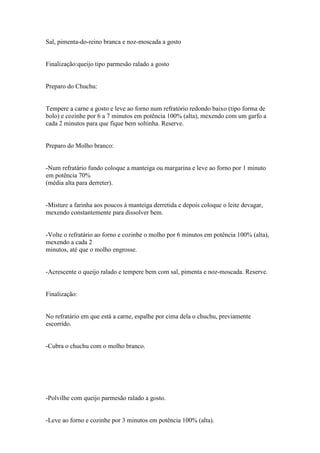 Sal, pimenta-do-reino branca e noz-moscada a gosto


Finalização:queijo tipo parmesão ralado a gosto


Preparo do Chuchu:


Tempere a carne a gosto e leve ao forno num refratório redondo baixo (tipo forma de
bolo) e cozinhe por 6 a 7 minutos em potência 100% (alta), mexendo com um garfo a
cada 2 minutos para que fique bem soltinha. Reserve.


Preparo do Molho branco:


-Num refratário fundo coloque a manteiga ou margarina e leve ao forno por 1 minuto
em potência 70%
(média alta para derreter).


-Misture a farinha aos poucos à manteiga derretida e depois coloque o leite devagar,
mexendo constantemente para dissolver bem.


-Volte o refratário ao forno e cozinhe o molho por 6 minutos em potência 100% (alta),
mexendo a cada 2
minutos, até que o molho engrosse.


-Acrescente o queijo ralado e tempere bem com sal, pimenta e noz-moscada. Reserve.


Finalização:


No refratário em que está a carne, espalhe por cima dela o chuchu, previamente
escorrido.


-Cubra o chuchu com o molho branco.




-Polvilhe com queijo parmesão ralado a gosto.


-Leve ao forno e cozinhe por 3 minutos em potência 100% (alta).
 