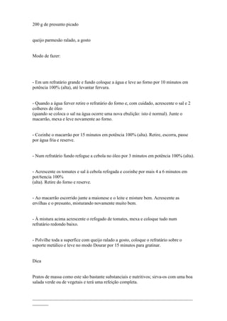 200 g de presunto picado


queijo parmesão ralado, a gosto


Modo de fazer:




- Em um refratário grande e fundo coloque a água e leve ao forno por 10 minutos em
potência 100% (alta), até levantar fervura.


- Quando a água ferver retire o refratário do forno e, com cuidado, acrescente o sal e 2
colheres de óleo
(quando se coloca o sal na água ocorre uma nova ebulição: isto é normal). Junte o
macarrão, mexa e leve novamente ao forno.


- Cozinhe o macarrão por 15 minutos em potência 100% (alta). Retire, escorra, passe
por água fria e reserve.


- Num refratário fundo refogue a cebola no óleo por 3 minutos em potência 100% (alta).


- Acrescente os tomates e sal à cebola refogada e cozinhe por mais 4 a 6 minutos em
pot/6encia 100%
(alta). Retire do forno e reserve.


- Ao macarrão escorrido junte a maionese e o leite e misture bem. Acrescente as
ervilhas e o presunto, misturando novamente muito bem.


- À mistura acima acrescente o refogado de tomates, mexa e coloque tudo num
refratário redondo baixo.


- Polvilhe toda a superfíce com queijo ralado a gosto, coloque o refratário sobre o
suporte metálico e leve no modo Dourar por 15 minutos para gratinar.


Dica


Pratos de massa como este são bastante substanciais e nutritivos; sirva-os com uma boa
salada verde ou de vegetais e terá uma refeição completa.


______________________________________________________________________
_______
 