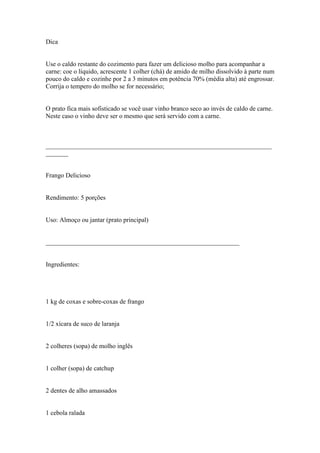 Dica


Use o caldo restante do cozimento para fazer um delicioso molho para acompanhar a
carne: coe o líquido, acrescente 1 colher (chá) de amido de milho dissolvido à parte num
pouco do caldo e cozinhe por 2 a 3 minutos em potência 70% (média alta) até engrossar.
Corrija o tempero do molho se for necessário;


O prato fica mais sofisticado se você usar vinho branco seco ao invés de caldo de carne.
Neste caso o vinho deve ser o mesmo que será servido com a carne.



______________________________________________________________________
_______


Frango Delicioso


Rendimento: 5 porções


Uso: Almoço ou jantar (prato principal)


____________________________________________________________


Ingredientes:




1 kg de coxas e sobre-coxas de frango


1/2 xícara de suco de laranja


2 colheres (sopa) de molho inglês


1 colher (sopa) de catchup


2 dentes de alho amassados


1 cebola ralada
 