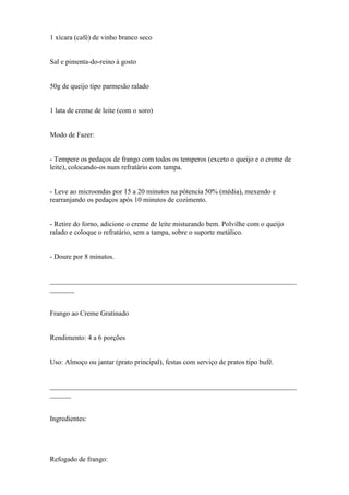 1 xícara (café) de vinho branco seco


Sal e pimenta-do-reino à gosto


50g de queijo tipo parmesão ralado


1 lata de creme de leite (com o soro)


Modo de Fazer:


- Tempere os pedaços de frango com todos os temperos (exceto o queijo e o creme de
leite), colocando-os num refratário com tampa.


- Leve ao microondas por 15 a 20 minutos na pôtencia 50% (média), mexendo e
rearranjando os pedaços após 10 minutos de cozimento.


- Retire do forno, adicione o creme de leite misturando bem. Polvilhe com o queijo
ralado e coloque o refratário, sem a tampa, sobre o suporte metálico.


- Doure por 8 minutos.


______________________________________________________________________
_______


Frango ao Creme Gratinado


Rendimento: 4 a 6 porções


Uso: Almoço ou jantar (prato principal), festas com serviço de pratos tipo bufê.


______________________________________________________________________
______


Ingredientes:




Refogado de frango:
 