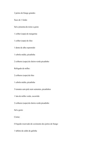 2 peitos de frango grandes


Suco de 1 limão


Sal e pimenta-do-reino a gosto


1 colher (sopa) de margarina


1 colher (sopa) de óleo


1 dente de alho espremido


1 cebola média, picadinha


2 colheres (sopa) de cheiro-verde picadinho


Refogado de milho:


2 colheres (sopa) de óleo


1 cebola média, picadinha


5 tomates sem pele nem sementes, picadinhos


1 lata de milho verde, escorrido


2 colheres (sopa) de cheiro-verde picadinho


Sal a gosto


Creme:


O líquido reservado do cozimento dos peitos de frango


1 tablete de caldo de galinha
 