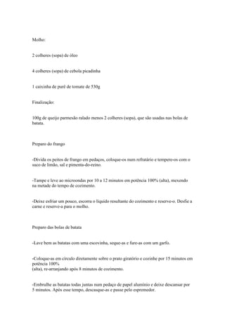 Molho:


2 colheres (sopa) de óleo


4 colheres (sopa) de cebola picadinha


1 caixinha de purê de tomate de 530g


Finalização:


100g de queijo parmesão ralado menos 2 colheres (sopa), que são usadas nas bolas de
batata.



Preparo do frango


-Divida os peitos de frango em pedaços, coloque-os num refratário e tempere-os com o
suco de limão, sal e pimenta-do-reino.


-Tampe e leve ao microondas por 10 a 12 minutos em potência 100% (alta), mexendo
na metade do tempo de cozimento.


-Deixe esfriar um pouco, escorra o líquido resultante do cozimento e reserve-o. Desfie a
carne e reserve-a para o molho.



Preparo das bolas de batata


-Lave bem as batatas com uma escovinha, seque-as e fure-as com um garfo.


-Coloque-as em círculo diretamente sobre o prato giratório e cozinhe por 15 minutos em
potência 100%
(alta), re-arranjando após 8 minutos de cozimento.


-Embrulhe as batatas todas juntas num pedaço de papel alumínio e deixe descansar por
5 minutos. Após esse tempo, descasque-as e passe pelo espremedor.
 
