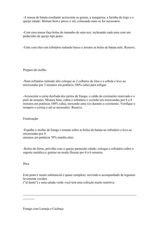 -A massa de batata resultante acrescente as gemas, a margarina, a farinha de trigo e o
queijo ralado. Misture bem e prove o sal, colocando mais se for necessário.


-Com essa massa faça bolas do tamanho de uma noz, recheando cada uma com um
pedacinho de queijo tipo prato.


-Unte com óleo um refratário redondo baixo e arrume as bolas de batata nele. Reserve.




Preparo do molho


-Num refratário redondo alto coloque as 2 colheres de óleo e a cebola e leve ao
microondas por 3 minutos em potência 100% (alta) para refogar.


-Acrescente a carne desfiada dos peitos de frango, o caldo do cozimento reservado e o
purê de tomates. Misture bem, cubra o refratário e cozinhe em microondas por 6 a 8
minutos em potência 100% (alta), mexendo uma vez durante o cozimento. Verifique o
tempero e corrija o sal se necessário. Reserve.


Finalização


-Espalhe o molho de frango e tomate sobre as bolas de batata no refratário e leve ao
microondas por 8
minutos em potência 70% (média alta).


-Retire do forno, polvilhe com o queijo parmesão ralado, coloque o refratário sobre o
suporte metálico e gratine no modo Dourar por 4 a 6 minutos.


Dica


Este prato é muito substancial e quase completo; servindo-o acompanhado de legumes
levemente cozidos
("al dente") e uma salada verde você terá uma refeição muito nutritiva.


______________________________________________________________________
_______


Frango com Laranja e Cachaça
 