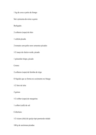 1 kg de coxa e peito de frango


Sal e pimenta-do-reino a gosto


Refogado:


2 colheres (sopa) de óleo


1 cebola picada


2 tomates sem peles nem sementes picados


1/2 maço de cheiro-verde, picado


1 pimentão limpo, picado


Creme:


2 colheres (sopa) de farinha de trigo


O líquido que se forma no cozimento no frango


1/2 litro de leite


2 gemas


1/2 colher (sopa) de margarina


1 colher (café) de sal


Cobertura:


1/2 xícara (chá) de queijo tipo parmesão ralado


100 g de azeitonas picadas
 