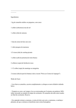 ______________________________________________________________________
_______


Ingredientes:


1 kg de camarões médios ou pequenos, sem casca


1 colher (sobremesa) rasa de sal


1 colher (chá) de maisena




1 lata de creme de leite sem soro


1 vidro peuqeno de maionese


1/2 xícara (chá) de catchup picante


1 colher (café) de pimenta-do-reino branca


2 colheres (sopa) de farinha de rosca


1 1/2 colher (sopa) de manteiga ou margarina


2 xícaras (chá) de purê de batatas (vide a receita "Peixe ao Creme de Aspargos")


Modo de Fazer:


- Lave bem os camarões, escorra completamente e coloque-os num refratário redondo
baixo.


- Tempere-os com o sal, tampe e leve ao microondas por 8 minutos em potência 100%
(alta), mexendo na metade do tempo de cozimento. Os camarões deverão estar rosados
ao final do cozimento. Reserve.


- Em separado misture a maisena, o creme de leite sem soro, a maionese, o catchup e
pimenta, até que a mistura se transforme num creme homogêneo.
 