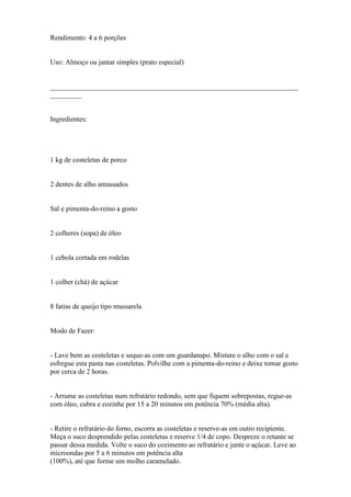 Rendimento: 4 a 6 porções


Uso: Almoço ou jantar simples (prato especial)


______________________________________________________________________
_________


Ingredientes:




1 kg de costeletas de porco


2 dentes de alho amassados


Sal e pimenta-do-reino a gosto


2 colheres (sopa) de óleo


1 cebola cortada em rodelas


1 colher (chá) de açúcar


8 fatias de queijo tipo mussarela


Modo de Fazer:


- Lave bem as costeletas e seque-as com um guardanapo. Misture o alho com o sal e
esfregue esta pasta nas costeletas. Polvilhe com a pimenta-do-reino e deixe tomar gosto
por cerca de 2 horas.


- Arrume as costeletas num refratário redondo, sem que fiquem sobrepostas, regue-as
com óleo, cubra e cozinhe por 15 a 20 minutos em potência 70% (média alta).


- Retire o refratário do forno, escorra as costeletas e reserve-as em outro recipiente.
Meça o suco desprendido pelas costeletas e reserve 1/4 de copo. Despreze o retante se
passar dessa medida. Volte o suco do cozimento ao refratário e junte o açúcar. Leve ao
microondas por 5 a 6 minutos em potência alta
(100%), até que forme um molho caramelado.
 