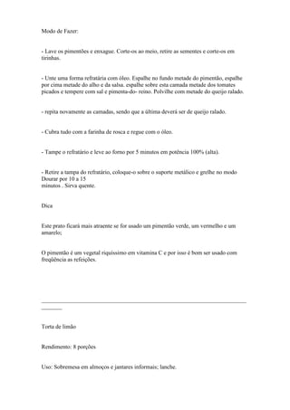 Modo de Fazer:


- Lave os pimentões e enxague. Corte-os ao meio, retire as sementes e corte-os em
tirinhas.


- Unte uma forma refratária com óleo. Espalhe no fundo metade do pimentão, espalhe
por cima metade do alho e da salsa. espalhe sobre esta camada metade dos tomates
picados e tempere com sal e pimenta-do- reino. Polvilhe com metade do queijo ralado.


- repita novamente as camadas, sendo que a última deverá ser de queijo ralado.


- Cubra tudo com a farinha de rosca e regue com o óleo.


- Tampe o refratário e leve ao forno por 5 minutos em potência 100% (alta).


- Retire a tampa do refratário, coloque-o sobre o suporte metálico e grelhe no modo
Dourar por 10 a 15
minutos . Sirva quente.


Dica


Este prato ficará mais atraente se for usado um pimentão verde, um vermelho e um
amarelo;


O pimentão é um vegetal riquíssimo em vitamina C e por isso é bom ser usado com
freqüência as refeições.




______________________________________________________________________
_______


Torta de limão


Rendimento: 8 porções


Uso: Sobremesa em almoços e jantares informais; lanche.
 
