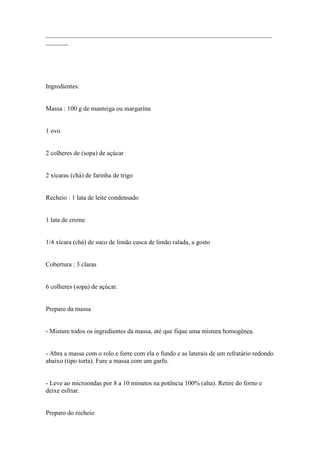 ______________________________________________________________________
_______




Ingredientes:


Massa : 100 g de manteiga ou margarina


1 ovo


2 colheres de (sopa) de açúcar


2 xícaras (chá) de farinha de trigo


Recheio : 1 lata de leite condensado


1 lata de creme


1/4 xícara (chá) de suco de limão casca de limão ralada, a gosto


Cobertura : 3 claras


6 colheres (sopa) de açúcar.


Preparo da massa


- Misture todos os ingredientes da massa, até que fique uma mistura homogênea.


- Abra a massa com o rolo e forre com ela o fundo e as laterais de um refratário redondo
abaixo (tipo torta). Fure a massa com um garfo.


- Leve ao microondas por 8 a 10 minutos na potência 100% (alta). Retire do forno e
deixe esfriar.


Preparo do recheio
 