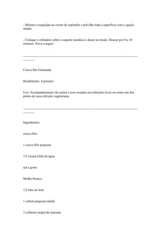 - Misture o requeijão ao creme de espinafre e polvilhe toda a superfície com o queijo
ralado.


- Coloque o refratário sobre o suporte metálico e doure no modo. Dourar por 8 a 10
minutos. Sirva a seguir.


______________________________________________________________________
_______


Couve-flor Gratinada


Rendimento: 4 porções


Uso: Acompanhamento de carnes e aves assadas em refeições leves ou como um dos
pratos de uma refeição vegetariana.


______________________________________________________________________
_______


Ingredientes:


couve-flor:


1 couve-flor pequena


1/2 xícara (chá) de água


sal a gosto


Molho branco:


1/2 litro de leite


1 cebola pequena ralada


2 colheres (sopa) de maisena
 