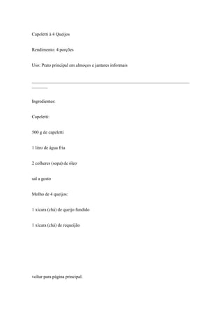 Capeletti à 4 Queijos


Rendimento: 4 porções


Uso: Prato principal em almoços e jantares informais


______________________________________________________________________
_______


Ingredientes:


Capeletti:


500 g de capeletti


1 litro de água fria


2 colheres (sopa) de óleo


sal a gosto


Molho de 4 queijos:


1 xícara (chá) de queijo fundido


1 xícara (chá) de requeijão




voltar para página principal.
 