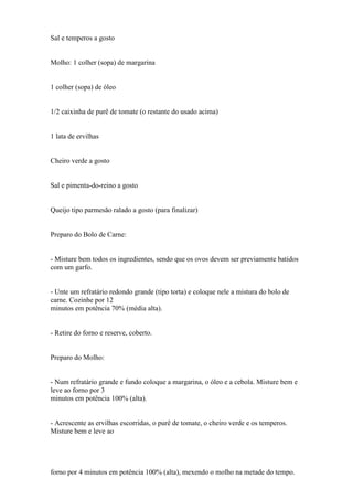 Sal e temperos a gosto


Molho: 1 colher (sopa) de margarina


1 colher (sopa) de óleo


1/2 caixinha de purê de tomate (o restante do usado acima)


1 lata de ervilhas


Cheiro verde a gosto


Sal e pimenta-do-reino a gosto


Queijo tipo parmesão ralado a gosto (para finalizar)


Preparo do Bolo de Carne:


- Misture bem todos os ingredientes, sendo que os ovos devem ser previamente batidos
com um garfo.


- Unte um refratário redondo grande (tipo torta) e coloque nele a mistura do bolo de
carne. Cozinhe por 12
minutos em potência 70% (média alta).


- Retire do forno e reserve, coberto.


Preparo do Molho:


- Num refratário grande e fundo coloque a margarina, o óleo e a cebola. Misture bem e
leve ao forno por 3
minutos em potência 100% (alta).


- Acrescente as ervilhas escorridas, o purê de tomate, o cheiro verde e os temperos.
Misture bem e leve ao




forno por 4 minutos em potência 100% (alta), mexendo o molho na metade do tempo.
 