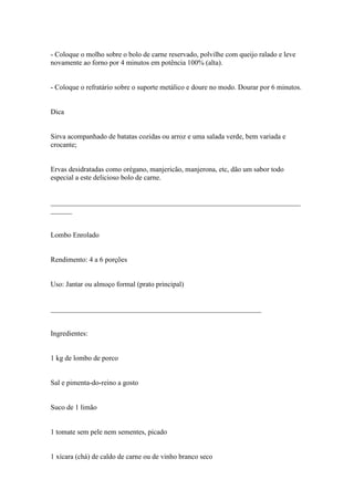 - Coloque o molho sobre o bolo de carne reservado, polvilhe com queijo ralado e leve
novamente ao forno por 4 minutos em potência 100% (alta).


- Coloque o refratário sobre o suporte metálico e doure no modo. Dourar por 6 minutos.


Dica


Sirva acompanhado de batatas cozidas ou arroz e uma salada verde, bem variada e
crocante;


Ervas desidratadas como orégano, manjericão, manjerona, etc, dão um sabor todo
especial a este delicioso bolo de carne.


______________________________________________________________________
______


Lombo Enrolado


Rendimento: 4 a 6 porções


Uso: Jantar ou almoço formal (prato principal)


___________________________________________________________


Ingredientes:


1 kg de lombo de porco


Sal e pimenta-do-reino a gosto


Suco de 1 limão


1 tomate sem pele nem sementes, picado


1 xícara (chá) de caldo de carne ou de vinho branco seco
 