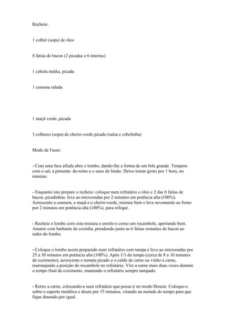Recheio:


1 colher (sopa) de óleo


8 fatias de bacon (2 picadas e 6 inteiras)


1 cebola média, picada


1 cenoura ralada




1 maçã verde, picada


3 colheres (sopa) de cheiro-verde picado (salsa e cebolinha)


Modo de Fazer:


- Com uma faca afiada abra o lombo, dando-lhe a forma de um bife grande. Tempere
com o sal, a pimenta- do-reino e o suco de limão. Deixe tomar gosto por 1 hora, no
mínimo.


- Enquanto isto prepare o recheio: coloque num refratário o óleo e 2 das 8 fatias de
bacon, picadinhas. leve ao microondas por 2 minutos em potência alta (100%).
Acrescente a cenoura, a maçã e o cheiro-verde, misture bem e leve novamente ao forno
por 2 minutos em potência alta (100%), para refogar.


- Recheie o lombo com esta mistura e enrole-o como um rocambole, apertando bem.
Amarre com barbante de cozinha, prendendo junto as 6 fatias restantes de bacon ao
redor do lombo.


- Coloque o lombo assim preparado num refratário com tampa e leve ao microondas por
25 a 30 minutos em potência alta (100%). Após 1/3 do tempo (cerca de 8 a 10 minutos
de cozimento), acrescente o tomate picado e o caldo de carne ou vinho à carne,
rearranjando a posição do rocambole no refratário. Vire a carne mais duas vezes durante
o tempo final de cozimento, mantendo o refratário sempre tampado.


- Retire a carne, colocando-a num refratário que possa ir no modo Dourar. Coloque-o
sobre o suporte metálico e doure por 15 minutos, virando na metade do tempo para que
fique dourado por igual.
 