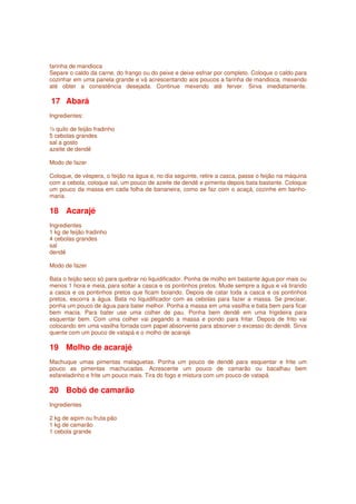 farinha de mandioca
Separe o caldo da carne, do frango ou do peixe e deixe esfriar por completo. Coloque o caldo para
cozinhar em uma panela grande e vá acrescentando aos poucos a farinha de mandioca, mexendo
até obter a consistência desejada. Continue mexendo até ferver. Sirva imediatamente.

17 Abará
Ingredientes:

½ quilo de feijão fradinho
5 cebolas grandes
sal a gosto
azeite de dendê

Modo de fazer

Coloque, de véspera, o feijão na água e, no dia seguinte, retire a casca, passe o feijão na máquina
com a cebola, coloque sal, um pouco de azeite de dendê e pimenta depois bata bastante. Coloque
um pouco da massa em cada folha de bananeira, como se faz com o acaçá, cozinhe em banho-
maria.

18 Acarajé
Ingredientes
1 kg de feijão fradinho
4 cebolas grandes
sal
dendê

Modo de fazer

Bata o feijão seco só para quebrar no liquidificador. Ponha de molho em bastante água por mais ou
menos 1 hora e meia, para soltar a casca e os pontinhos pretos. Mude sempre a água e vá tirando
a casca e os pontinhos pretos que ficam boiando. Depois de catar toda a casca e os pontinhos
pretos, escorra a água. Bata no liquidificador com as cebolas para fazer a massa. Se precisar,
ponha um pouco de água para bater melhor. Ponha a massa em uma vasilha e bata bem para ficar
bem macia. Para bater use uma colher de pau. Ponha bem dendê em uma frigideira para
esquentar bem. Com uma colher vai pegando a massa e pondo para fritar. Depois de frito vai
colocando em uma vasilha forrada com papel absorvente para absorver o excesso do dendê. Sirva
quente com um pouco de vatapá e o molho de acarajé.

19 Molho de acarajé
Machuque umas pimentas malaguetas. Ponha um pouco de dendê para esquentar e frite um
pouco as pimentas machucadas. Acrescente um pouco de camarão ou bacalhau bem
esfareladinho e frite um pouco mais. Tira do fogo e mistura com um pouco de vatapá.

20 Bobó de camarão
Ingredientes

2 kg de aipim ou fruta pão
1 kg de camarão
1 cebola grande
 