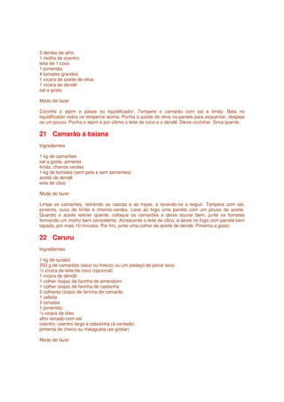 3 dentes de alho
1 molho de coentro
leite de 1 coco
1 pimentão
4 tomates grandes
1 xícara de azeite de oliva
1 xícara de dendê
sal a gosto

Modo de fazer

Cozinhe o aipim e passe no liquidificador. Tempere o camarão com sal e limão. Bata no
liquidificador iodos os temperos acima. Ponha o azeite de oliva na panela para esquentar, despeje
os um pouco. Ponha o aipim e por último o leite de coco e o dendê. Deixe cozinhar. Sirva quente.

21 Camarão à baiana
Ingredientes

1 kg de camarões
sal a goste, pimenta
limão, cheiros-verdes
1 kg de tomates (sem pele e sem sementes)
azeite de dendê
leite de côco

Modo de fazer

Limpe os camarões, retirando as cascas e as tripas, e lavando-os a seguir. Tempere com sal,
pimenta, suco de limão e cheiros-verdes. Leve ao fogo uma panela com um pouco de azeite.
Quando o azeite estiver quente, coloque os camarões e deixe dourar bem, junte os tomates
formando um molho bem consistente. Acrescente o leite de côco, e deixe no fogo com panela bem
tapada, por mais 10 minutos. Por fim, junte uma colher de azeite de dendê. Pimenta a gosto.

22 Caruru
Ingredientes

1 kg de quiabo
250 g de camarões (seco ou fresco) ou um pedaço de peixe seco
½ xícara de leite de coco (opcional)
1 xícara de dendê
1 colher (sopa) de farinha de amendoim
1 colher (sopa) de farinha de castanha
2 colheres (sopa) de farinha de camarão
1 cebola
3 tomates
1 pimentão
½ xícara de óleo
alho socado com sal
coentro, coentro largo e cebolinha (à vontade)
pimenta de cheiro ou malagueta (se gostar)

Modo de fazer
 