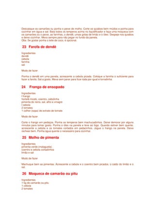 Descasque os camarões ou ponha o peixe de molho. Corte os quiabos bem miúdos e ponha para
cozinhar em água e sal. Bata todos os temperos acima no liquidificador e faça uma moqueca com
os camarões ou o peixe, as farinhas, o dendê, umas gotas de limão e o óleo. Despeje nos quiabos
e deixe cozinhar. Mexa sempre para não pegar no fundo da panela.
Obs: Se gostar ponha o leite de coco, é opcional.

23 Farofa de dendê
Ingredientes
dendê
cebola
farinha
sal

Modo de fazer

Ponha o dendê em uma panela, acrescente a cebola picada. Coloque a farinha o suficiente para
fazer a farofa. Sal a gosto. Mexa sem parar para ficar toda por igual e torradinha.


24     Frango de ensopado
Ingredientes
l frango
hortelã miúdo, coentro, cebolinha
pimenta do reino, sal, alho e vinagre
l cebola
2 tomates
1 colher (sopa) de extrato de tomate

Modo de fazer

Corte o frango em pedaços. Ponha os temperos bem machucadinhos. Deixe demorar por alguns
minutos para tomar gosto. Ponha o óleo na panela e leve ao fogo. Quando estiver bem quente,
acrescente a cebola e os tomates cortados em pedacinhos. Jogue o frango na panela. Deixe
rechear bem. Ponha água quente o necessário para cozinhar.

25 Molho de pimenta
Ingredientes
pimenta verde (malagueta)
coentro e cebola cortadinhos
limão e sal

Modo de fazer

Machuque bem as pimentas. Acrescente a cebola e o coentro bem picados, o caldo do limão e o
sal.

26 Moqueca de camarão ou pitu
Ingredientes
1 kg de camarão ou pitu
1 cebola
2 tomates
 