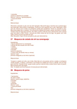 1 pimentão
coentro e cebolinha (à vontade)
leite de 1 coco ou 1 garrafa pequena
1 xícara de dendê
óleo

Modo de fazer

Afervente o camarão ou pitu com sal, bem tampado. Não ponha água. Cozinha com a própria água
que solta dele. Deixe esfriar e descasque. Ponha em uma caçarola com o óleo. Machuque o alho
com sal, misture com o limão e os temperos verdes bem picadinhos. Ponha no camarão ou pitu.
Mexa para pegar bem o tempero. Por cima ponha rodelas de tomates, cebola, pimentão e o dendê.
Tampe e leve ao fogo para cozinhar. Por último, ponha o leite de coco e deixe ferver sem a tampa
para não talhar o leite. Ponha 1 pimenta de cheiro antes de tirar do fogo. Se gostar com mais
caldo, ponha um pouco de leite de vaca.
Obs: Se preferir, faça o filé do camarão ou pitu sem aferventá-los.

27 Moqueca de catado de siri ou caranguejo
Ingredientes
1 kg de catado de siri ou caranguejo
3 dentes de alho socado com sal e limão
1 cebola
1 pimentão
2 tomates
coentro e cebolinha
1 xícara (chá) de dendê (mais ou menos)
leite de 1 coco
pimenta malagueta ou de cheiro (opcional)

Modo de fazer

Tempere o catado com alho, sal e limão. Bote óleo em uma panela, ponha o catado, os temperos
verdes picados, a cebola, o pimentão e os tomates em rodelas por cima e o dendê. Leve ao fogo
para cozinhar. Quando ferver, quase cozido, ponha o leite de coco e deixe ferver mais um pouco.
Mexa sempre para não pegar.
Obs : O catado cozinha em poucos minutos pois já é aferventado.

28 Moqueca de peixe
Ingredientes

1 kg de peixe
sal, alho e limão
coentro, coentro largo, cebolinha
2 tomates
1 cebola
l pimentão
leite de 1 coco
1 xícara de dendê
óleo
pimenta malagueta ou de cheiro (opcional)

Modo de fazer
 