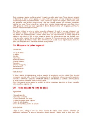 Corte o peixe em postas (ou filé de peixe). Tempere com alho, sal e limão. Ponha óleo em caçarola
ou frigideira de barro, arrume posta por posta. Cubra as postas com os temperos picadinhos,
rodelas de pimentão, cebola e tomates. Tampe e deixe por alguns minutos para tomar bem o gosto
dos temperos. Leve ao fogo para cozinhar. Logo que comece a ferver, vire posta por posta para
cozinhar por igual. Ponha o dendê e o leite e deixe cozinhar destampado, para que fique com o
caldo grosso e o leite não fique separado do dendê. Experimente o sal. Se gostar, ponha uma
pimenta inteira antes de tirar do fogo.

Obs: Muito cuidado ao virar as postas para não esbagaçar. Se você vir que vai esbagaçar, não
vire. Sacuda um pouco a panela em sentido giratório e com uma colher vai jogando o próprio caldo
das bordas por cima das postas. Cuidado para o peixe não pegar no fundo da panela. Depois de
colocar o leite de coco, não se deve tampar a panela. Só tampe depois que tirar do fogo, para
evitar que talhe o caldo. Não se põe água em moqueca. Se ficar seca e quiser aumentar o caldo,
ponha um pouco de leite de vaca e deixe ferver mais um pouco. Nunca faça moqueca com uma
posta por cima da outra. É preferível fazer em duas panelas.

29 Moqueca de peixe especial
Ingredientes

1 ½ kg de peixe
3 cebolas
2 limões
1 pimentão
molho de coentro
3 dentes de alho
4 tomates
pimenta malagueta
leite de 1 côco
azeite de dendê

Modo de fazer

O peixe, depois de devidamente limpo e tratado, é temperado com um molho feito de alho
esmagado, coentro, sal e limão. Por cima do peixe, já na frigideira, colocam-se os tomates sem
semente, o pimentão e a cebola, cortada em rodelas, o leite de côco, o azeite e a pimenta; deixa-
se ferver o tempo suficiente para cozinhar o peixe.
Obs: Esta mesma receita adapta-se também às outras moquecas, tais como as de siri, camarão,
ostra, bacalhau, lagosta, etc.

30     Peixe assado no leite de côco
Ingredientes

1 dourado grande
1 pimentão vermelho
½ xícara de azeite, sal, limão
rodelas de cebola, salsa, coentro
1 vidro de leite de côco
farinha de mandioca, molho de tomate

Modo de fazer

Limpe o peixe, esfregue com sal, limão, rodelas de cebola, salsa, coentro, pimentão (de
preferência vermelho) e deixe-o descansar nesse tempero. Depois leve o peixe para uma
 