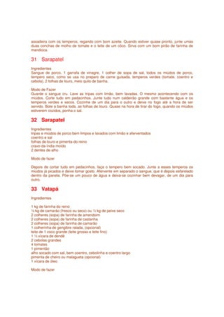 assadeira com os temperos, regando com bom azeite. Quando estiver quase pronto, junte umas
duas conchas de molho de tomate e o leite de um côco. Sirva com um bom pirão de farinha de
mandioca.

31 Sarapatel
Ingredientes
Sangue de porco, 1 garrafa de vinagre, 1 colher de sopa de sal, todos os miúdos de porco,
tempero seco, como se usa no preparo de carne guisada, temperos verdes (tomate, coentro e
cebola), 2 folhas de louro, meio quilo de banha.

Modo de Fazer
Guarde o sangue cru. Lave as tripas com limão, bem lavadas. O mesmo acontecendo com os
miúdos. Corte tudo em pedacinhos. Junte tudo num caldeirão grande com bastante água e os
temperos verdes e secos. Cozinhe de um dia para o outro e deixe no fogo até a hora de ser
servido. Bote a banha toda, as folhas de louro. Quase na hora de tirar do fogo, quando os miúdos
estiverem cozidos, ponha o sal.

32 Sarapatel
Ingredientes
tripas e miúdos de porco bem limpos e lavados com limão e aferventados
coentro e sal
folhas de louro e pimenta-do-reino
cravo-da-índia moído
2 dentes de alho

Modo de fazer

Depois de cortar tudo em pedacinhos, faça o tempero bem socado. Junte a esses temperos os
miúdos já picados e deixe tomar gosto. Afervente em separado o sangue, que é depois esfarelado
dentro da panela. Põe-se um pouco de água e deixa-se cozinhar bem devagar, de um dia para
outro.

33 Vatapá
Ingredientes

1 kg de farinha do reino
½ kg de camarão (fresco ou seco) ou ½ kg de peixe seco
2 colheres (sopa) de farinha de amendoim
2 colheres (sopa) de farinha de castanha
2 colheres (sopa) de farinha de camarão
1 colherinha de gengibre ralada, (opcional)
leite de 1 coco grande (leite grosso e leite fino)
1 ½ xícara de dendê
2 cebolas grandes
4 tomates
1 pimentão
alho socado com sal, bem coentro, cebolinha e coentro largo
pimenta de cheiro ou malagueta (opcional)
1 xícara de óleo

Modo de fazer
 