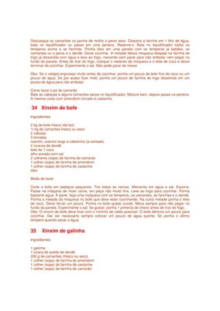 Descasque os camarões ou ponha de molho o peixe seco. Dissolva a farinha em 1 litro de água,
bata no liquidificador ou passe em uma peneira. Reserve-o. Bata no liquidificador todos os
temperos acima e as farinhas. Ponha óleo em uma panela com os temperos já batidos, os
camarões ou o peixe e o dendê. Deixe cozinhar. A metade dessa moqueca despeje na farinha de
trigo já dissolvida com água e leve ao fogo, mexendo sem parar para não embolar nem pegar no
fundo da panela. Antes de tirar do fogo, coloque o restante da moqueca e o leite de coco e deixe
terminar de cozinhar. Experimente o sal. Não pode parar de mexer.

Obs: Se o vatapá engrossar muito antes de cozinhar, ponha um pouco de leite fino de coco ou um
pouco de água. Se por acaso ficar mole, ponha um pouco de farinha de trigo dissolvida em um
pouco de água para não embolar.

Como fazer o pó de camarão
Bata as cabeças e alguns camarões secos no liquidificador, Misture bem, depois passe na peneira.
A mesma coisa com amendoim torrado e castanha.

34 Xinxim de bofe
Ingredientes

2 kg de bofe fresco (de boi)
½ kg de camarões fresco ou seco
2 cebolas
3 tomates
coentro, coentro largo e cebolinha (à vontade)
2 xícaras de dendê
leite de 1 coco
alho socado com sal
2 colheres (sopa) de farinha de camarão
1 colher (sopa) de farinha de amendoim
1 colher (sopa) de farinha de castanha
óleo

Modo de fazer

Corte o bofe em pedaços pequenos. Tire todos os nervos. Afervente em água e sal. Escorra.
Passe na máquina de moer carne, em peça não muito fina. Leve ao fogo para cozinhar. Ponha
bastante água. À parte, faça uma moqueca com os temperos, os camarões, as farinhas e o dendê.
Ponha a metade da moqueca no bofe que deve estar cozinhando. Na outra metade ponha o leite
de coco. Deixe ferver um pouco. Ponha no bofe quase cozido. Mexa sempre para não pegar no
fundo da panela. Experimente o sal. Se gostar, ponha 1 pimenta de cheiro antes de tirar do fogo.
Obs: O xinxim de bofe deve ficar com o mínimo de caldo possível. O bofe demora um pouco para
cozinhar. Daí ser necessário sempre colocar um pouco de água quente. Só ponha o último
tempero quando secar a água.


35     Xinxim de galinha
Ingredientes

1 galinha
1 xícara de azeite de dendê
200 g de camarões (fresco ou seco)
1 colher (sopa) de farinha de amendoim
1 colher (sopa) de farinha de castanha
1 colher (sopa) de farinha de camarão
 